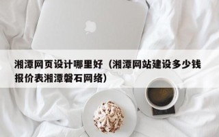 甘肃湘潭网页设计哪里好（湘潭网站建设多少钱 报价表湘潭磐石网络）