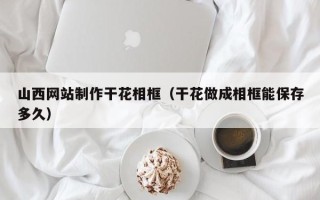 甘肃山西网站制作干花相框（干花做成相框能保存多久）